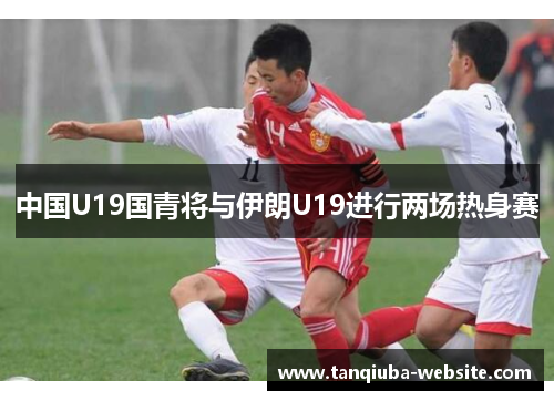 中国U19国青将与伊朗U19进行两场热身赛