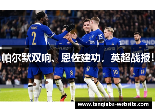帕尔默双响、恩佐建功,英超战报! 帕尔默双响、恩佐建功,英超战报!