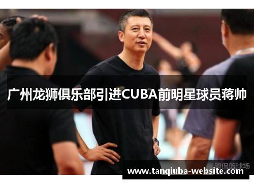 广州龙狮俱乐部引进CUBA前明星球员蒋帅 广州龙狮俱乐部引进CUBA前明星球员蒋帅