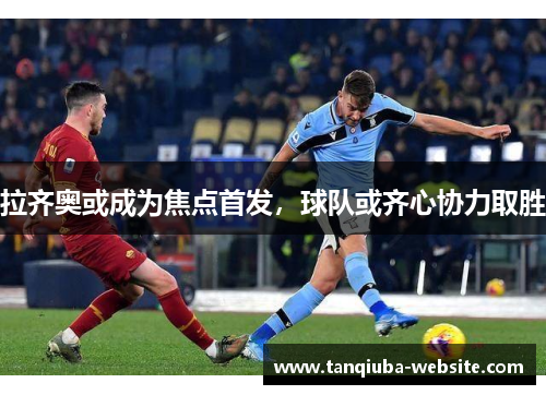 拉齐奥或成为焦点首发，球队或齐心协力取胜